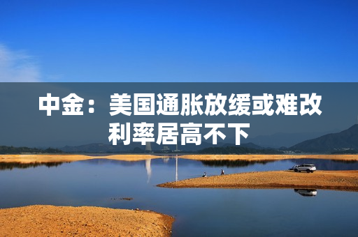 中金：美国通胀放缓或难改利率居高不下
