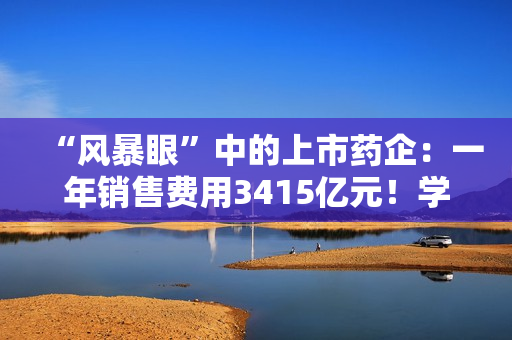“风暴眼”中的上市药企：一年销售费用3415亿元！学术会议中藏着什么“花头精”?