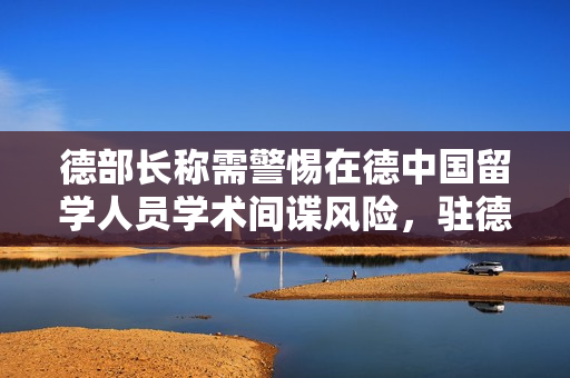 德部长称需警惕在德中国留学人员学术间谍风险，驻德大使回应
