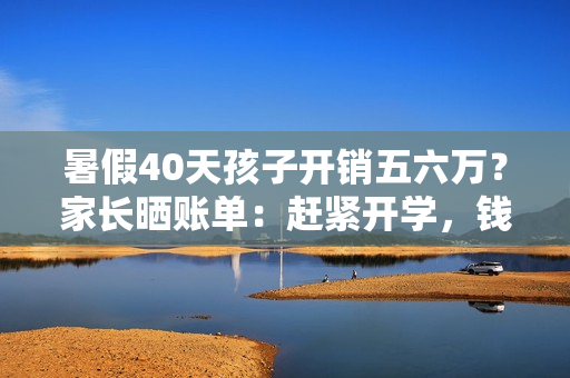 暑假40天孩子开销五六万？家长晒账单：赶紧开学，钱包遭不住了！