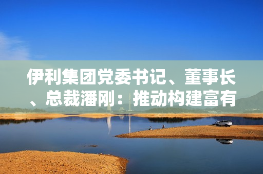 伊利集团党委书记、董事长、总裁潘刚：推动构建富有韧性的产业链，全力实现奶业高质量发展