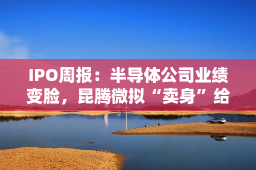 IPO周报：半导体公司业绩变脸，昆腾微拟“卖身”给纳芯微