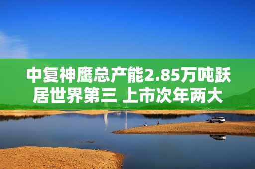 中复神鹰总产能2.85万吨跃居世界第三 上市次年两大IPO项目投产实现效益1.08亿