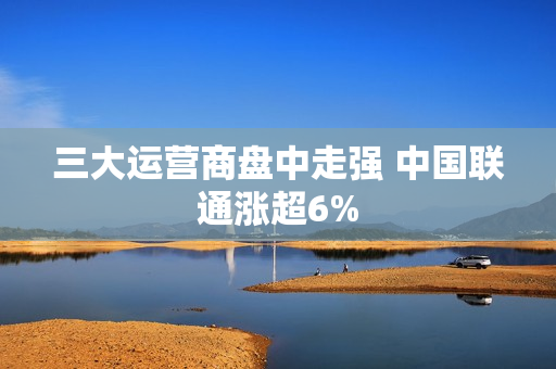三大运营商盘中走强 中国联通涨超6%