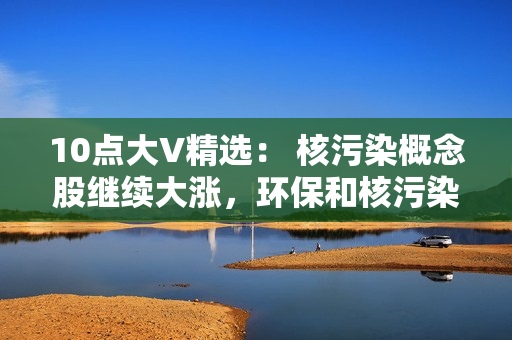 10点大V精选： 核污染概念股继续大涨，环保和核污染概念去弱留强，数据要素不能放弃！