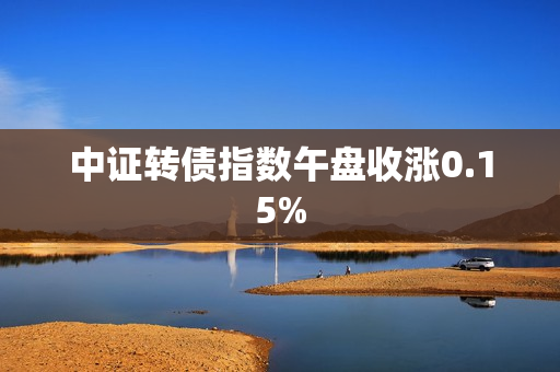 中证转债指数午盘收涨0.15%