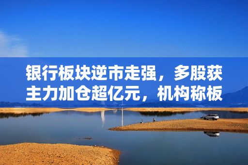 银行板块逆市走强，多股获主力加仓超亿元，机构称板块当前具有估值修复机会