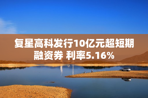 复星高科发行10亿元超短期融资券 利率5.16%
