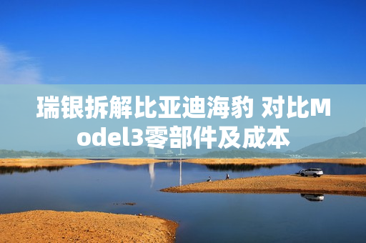 瑞银拆解比亚迪海豹 对比Model3零部件及成本