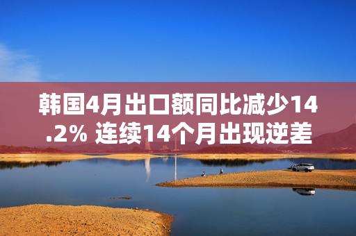 韩国4月出口额同比减少14.2% 连续14个月出现逆差