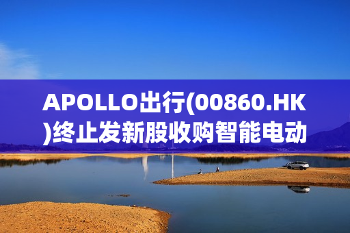 APOLLO出行(00860.HK)终止发新股收购智能电动乘用车业