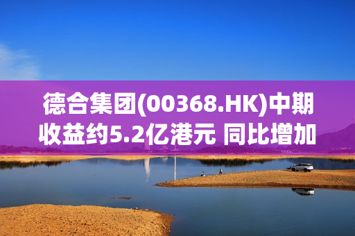 德合集团(00368.HK)中期收益约5.2亿港元 同比增加约67.1%