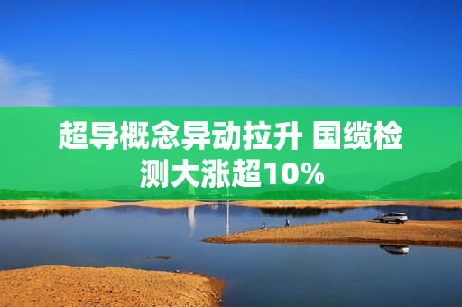 超导概念异动拉升 国缆检测大涨超10%