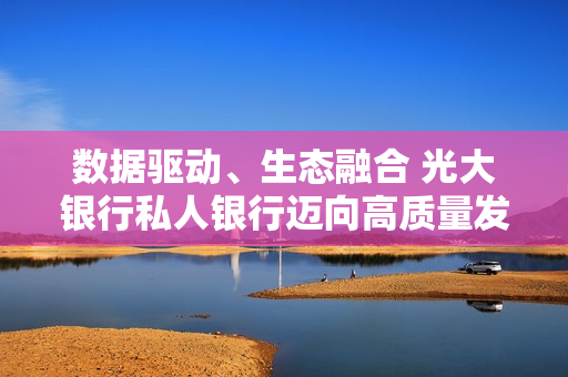 数据驱动、生态融合 光大银行私人银行迈向高质量发展阶段
