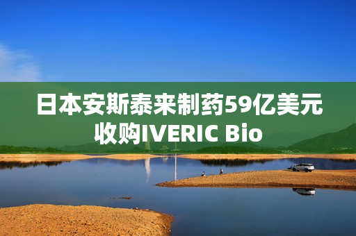 日本安斯泰来制药59亿美元收购IVERIC Bio