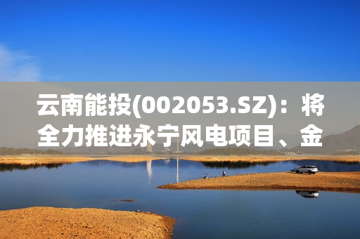 云南能投(002053.SZ)：将全力推进永宁风电项目、金钟一期风电项目、葫芦地光伏项目早日建成并网