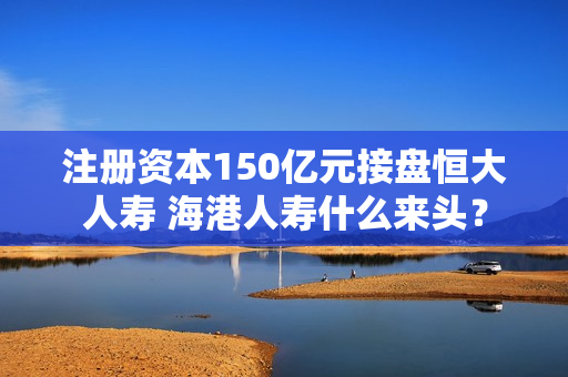 注册资本150亿元接盘恒大人寿 海港人寿什么来头？