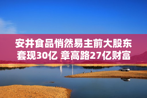 安井食品悄然易主前大股东套现30亿 章高路27亿财富7150万贱卖疑窦重重
