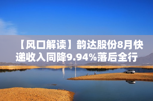【风口解读】韵达股份8月快递收入同降9.94%落后全行业，今年已有5个月负增长