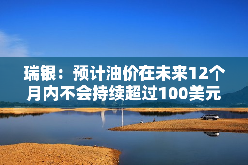 瑞银：预计油价在未来12个月内不会持续超过100美元