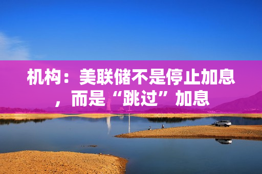 机构：美联储不是停止加息，而是“跳过”加息