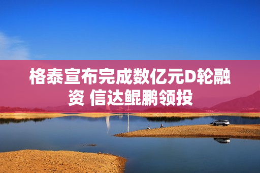格泰宣布完成数亿元D轮融资 信达鲲鹏领投