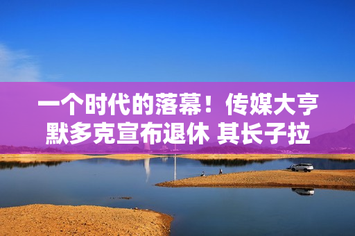一个时代的落幕！传媒大亨默多克宣布退休 其长子拉克兰将接棒