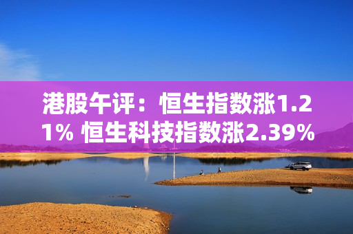 港股午评：恒生指数涨1.21% 恒生科技指数涨2.39%