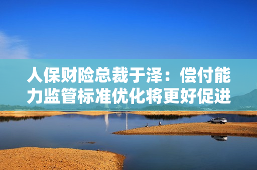 人保财险总裁于泽：偿付能力监管标准优化将更好促进行业服务实体经济和科技创新
