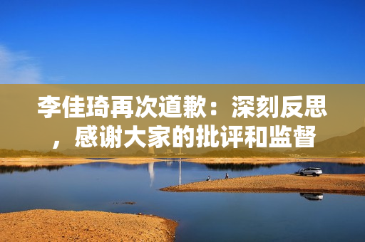 李佳琦再次道歉：深刻反思，感谢大家的批评和监督