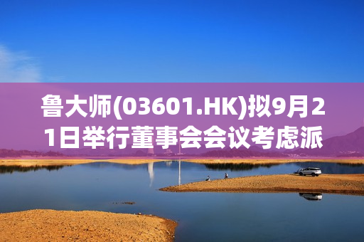 鲁大师(03601.HK)拟9月21日举行董事会会议考虑派特别股息
