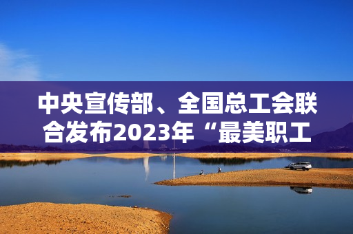 中央宣传部、全国总工会联合发布2023年“最美职工”先进事迹