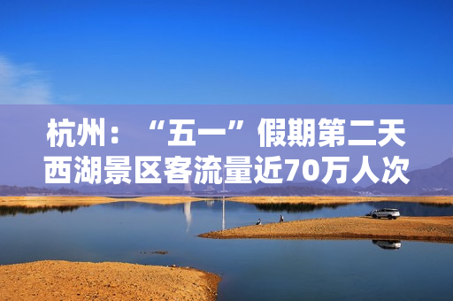 杭州：“五一”假期第二天西湖景区客流量近70万人次