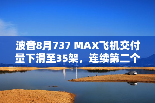波音8月737 MAX飞机交付量下滑至35架，连续第二个月下降