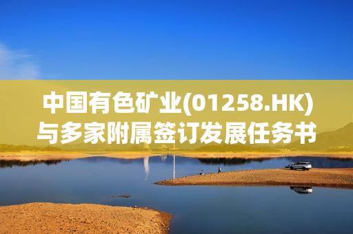 中国有色矿业(01258.HK)与多家附属签订发展任务书 以推动在赞比亚的进一步发展