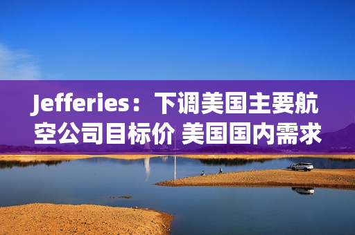 Jefferies：下调美国主要航空公司目标价 美国国内需求疲软