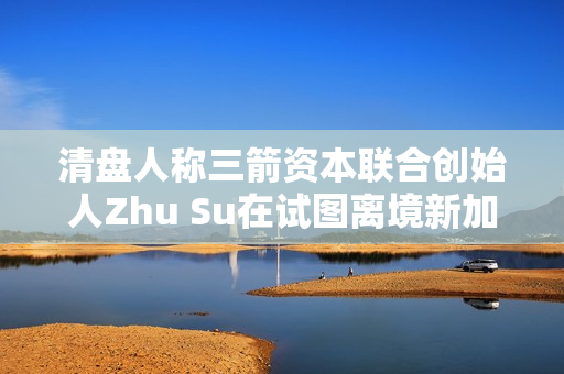 清盘人称三箭资本联合创始人Zhu Su在试图离境新加坡时被捕