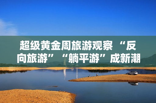 超级黄金周旅游观察 “反向旅游”“躺平游”成新潮流