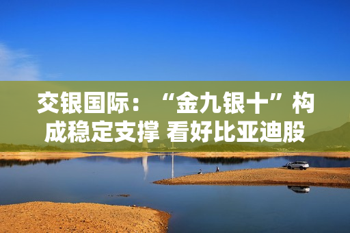 交银国际：“金九银十”构成稳定支撑 看好比亚迪股份和理想汽车-W