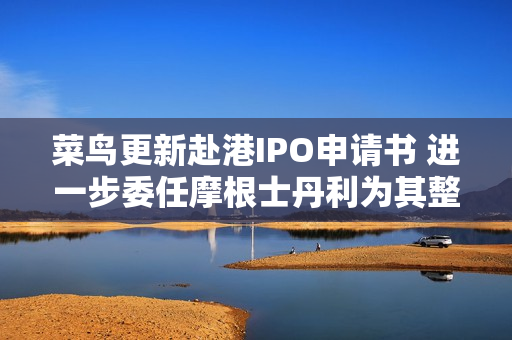 菜鸟更新赴港IPO申请书 进一步委任摩根士丹利为其整体协调人