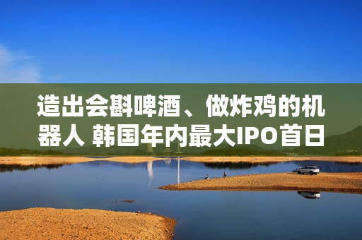 造出会斟啤酒、做炸鸡的机器人 韩国年内最大IPO首日交易股价暴涨