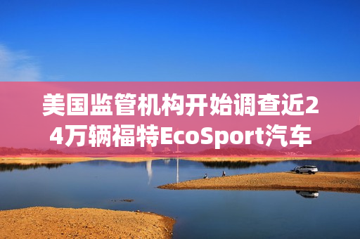 美国监管机构开始调查近24万辆福特EcoSport汽车