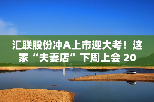 汇联股份冲A上市迎大考！这家“夫妻店”下周上会 2022年应收账款大增