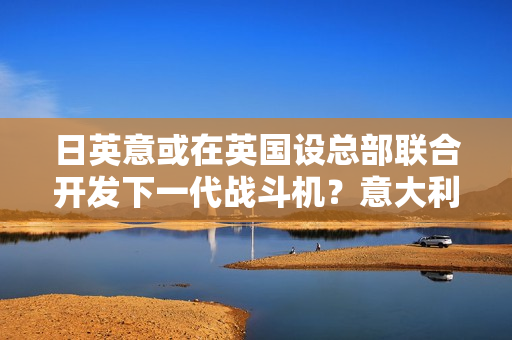 日英意或在英国设总部联合开发下一代战斗机？意大利回应