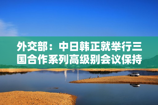 外交部：中日韩正就举行三国合作系列高级别会议保持接触