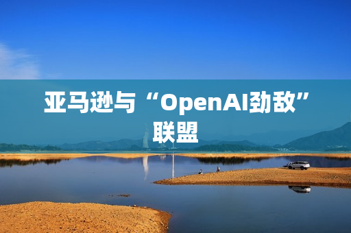 亚马逊与“OpenAI劲敌”联盟