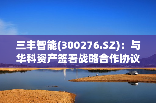 三丰智能(300276.SZ)：与华科资产签署战略合作协议