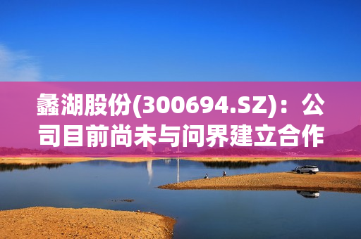蠡湖股份(300694.SZ)：公司目前尚未与问界建立合作关系
