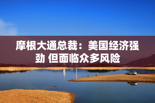 摩根大通总裁：美国经济强劲 但面临众多风险