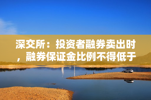 深交所：投资者融券卖出时，融券保证金比例不得低于80%